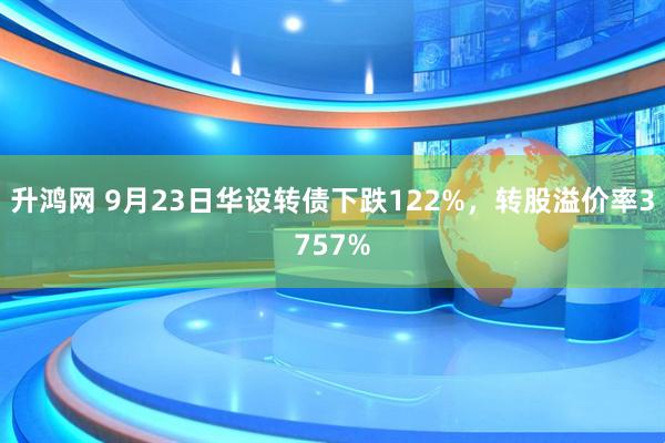 升鸿网 9月23日华设转债下跌122%，转股溢价率3757%