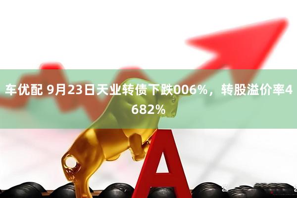 车优配 9月23日天业转债下跌006%，转股溢价率4682%