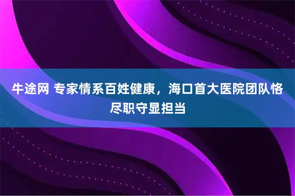 牛途网 专家情系百姓健康，海口首大医院团队恪尽职守显担当