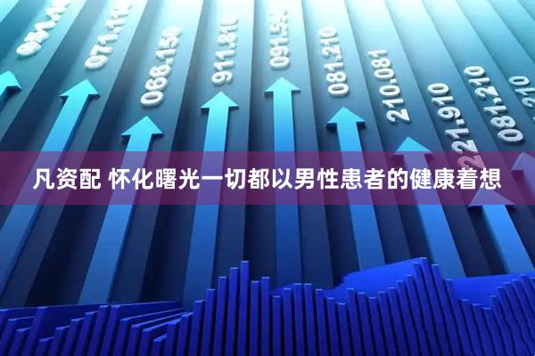 凡资配 怀化曙光一切都以男性患者的健康着想