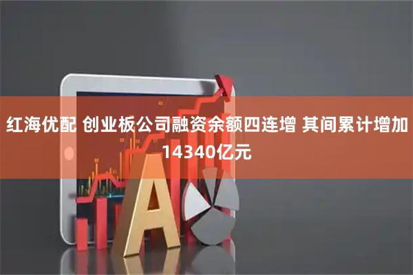 红海优配 创业板公司融资余额四连增 其间累计增加14340亿元