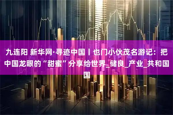 九连阳 新华网·寻迹中国丨也门小伙茂名游记：把中国龙眼的“甜蜜”分享给世界_储良_产业_共和国