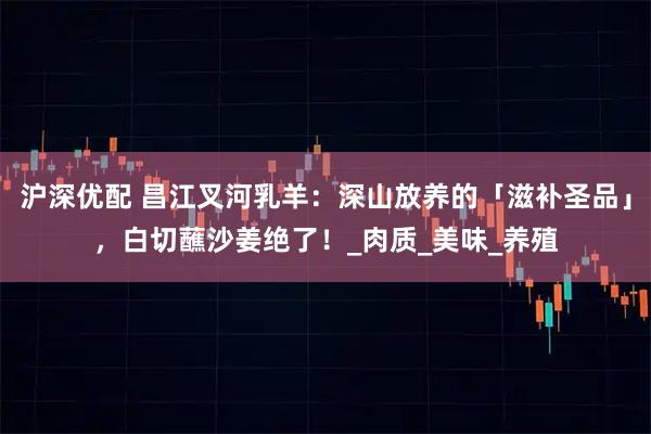 沪深优配 昌江叉河乳羊：深山放养的「滋补圣品」，白切蘸沙姜绝了！_肉质_美味_养殖