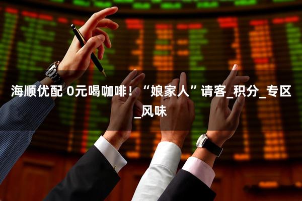 海顺优配 0元喝咖啡！“娘家人”请客_积分_专区_风味