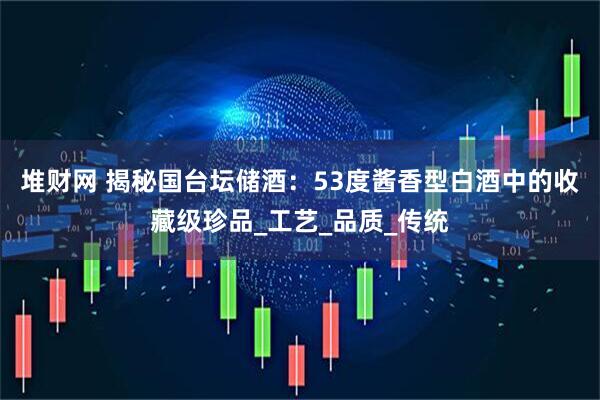 堆财网 揭秘国台坛储酒：53度酱香型白酒中的收藏级珍品_工艺_品质_传统