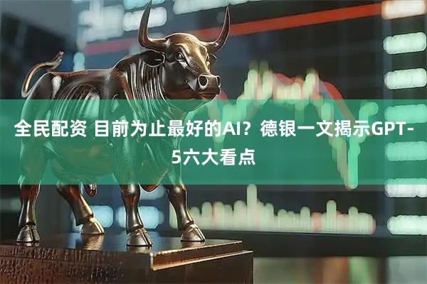 全民配资 目前为止最好的AI？德银一文揭示GPT-5六大看点