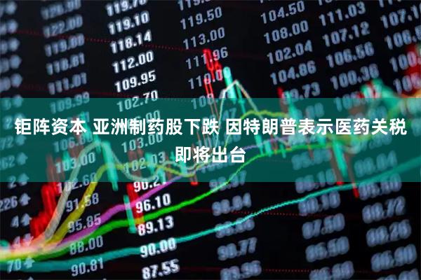钜阵资本 亚洲制药股下跌 因特朗普表示医药关税即将出台