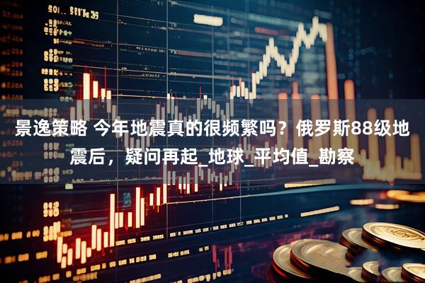 景逸策略 今年地震真的很频繁吗？俄罗斯88级地震后，疑问再起_地球_平均值_勘察