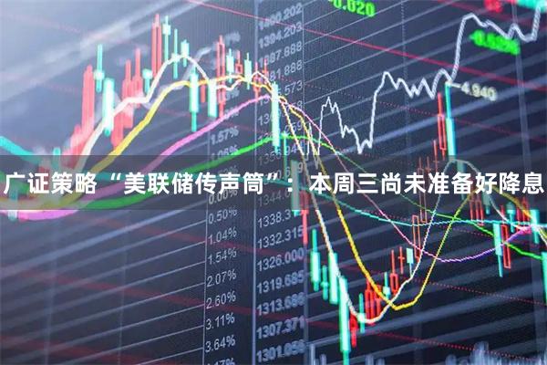 广证策略 “美联储传声筒”：本周三尚未准备好降息
