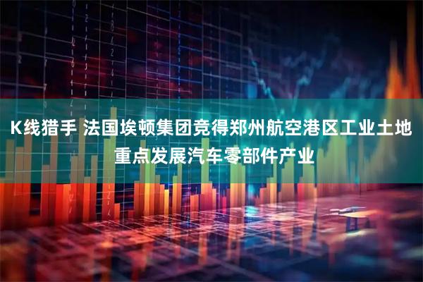K线猎手 法国埃顿集团竞得郑州航空港区工业土地 重点发展汽车零部件产业