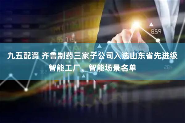 九五配资 齐鲁制药三家子公司入选山东省先进级智能工厂、智能场景名单