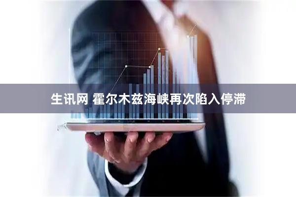 生讯网 霍尔木兹海峡再次陷入停滞