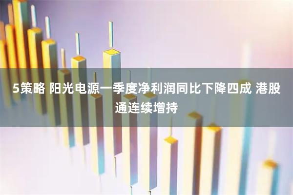 5策略 阳光电源一季度净利润同比下降四成 港股通连续增持