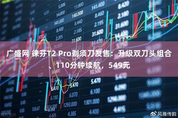 广盛网 徕芬T2 Pro剃须刀发售：升级双刀头组合、110分钟续航，549元