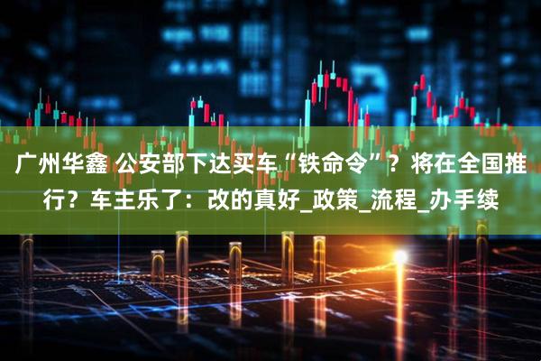 广州华鑫 公安部下达买车“铁命令”？将在全国推行？车主乐了：改的真好_政策_流程_办手续