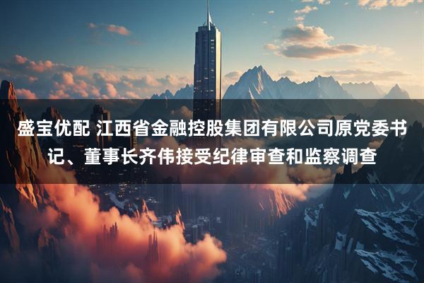 盛宝优配 江西省金融控股集团有限公司原党委书记、董事长齐伟接受纪律审查和监察调查